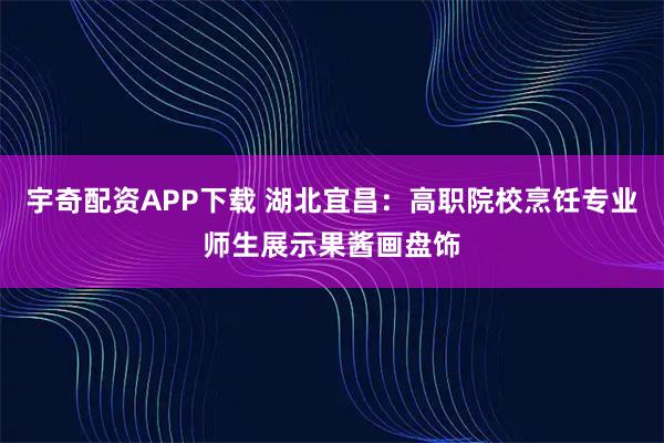宇奇配资APP下载 湖北宜昌：高职院校烹饪专业师生展示果酱画盘饰