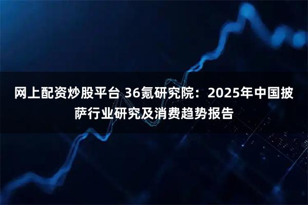网上配资炒股平台 36氪研究院：2025年中国披萨行业研究及消费趋势报告