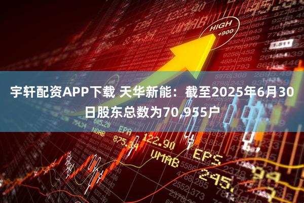 宇轩配资APP下载 天华新能：截至2025年6月30日股东总数为70,955户