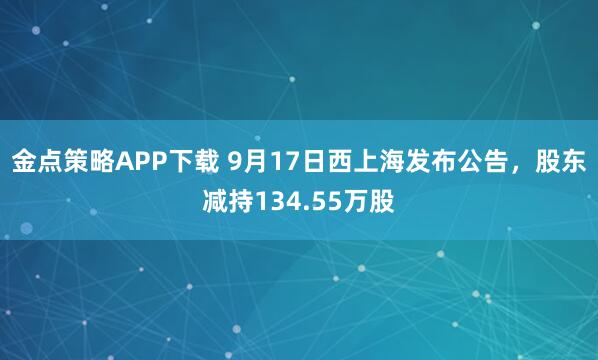 金点策略APP下载 9月17日西上海发布公告，股东减持134.55万股