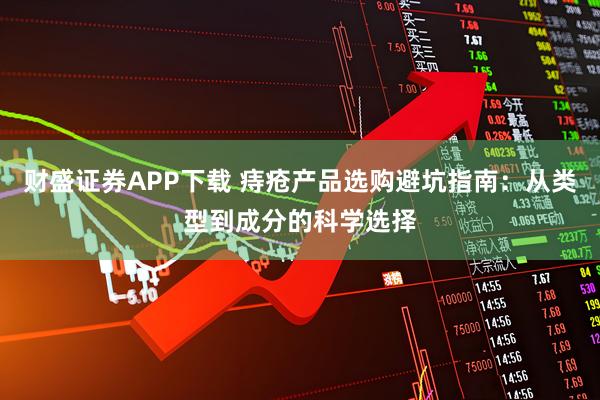 财盛证券APP下载 痔疮产品选购避坑指南：从类型到成分的科学选择