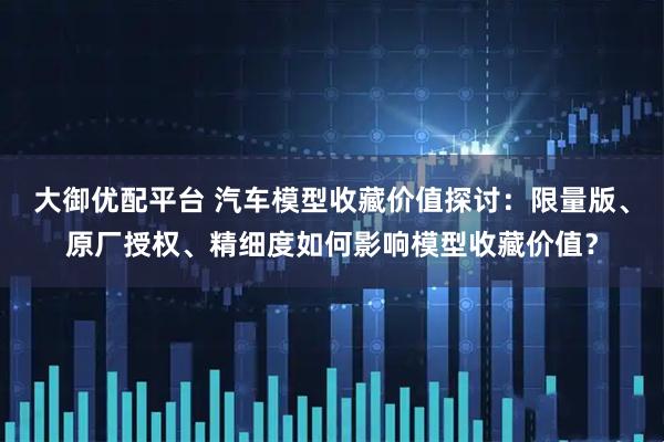 大御优配平台 汽车模型收藏价值探讨：限量版、原厂授权、精细度如何影响模型收藏价值？