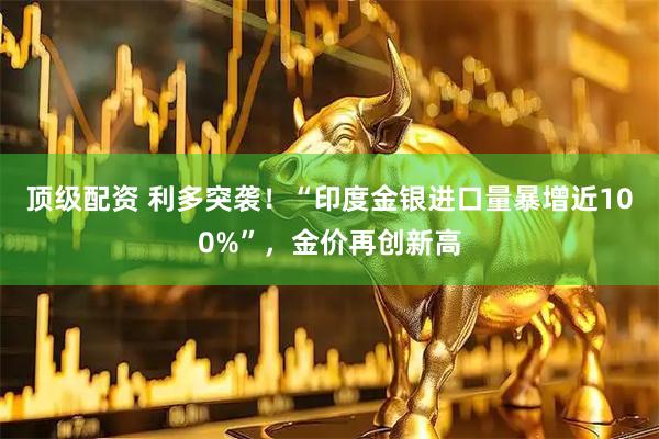 顶级配资 利多突袭！“印度金银进口量暴增近100%”，金价再创新高