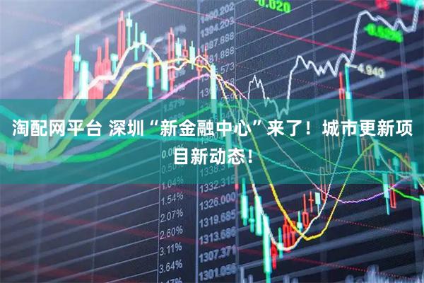 淘配网平台 深圳“新金融中心”来了！城市更新项目新动态！