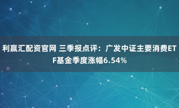 利赢汇配资官网 三季报点评：广发中证主要消费ETF基金季度涨幅6.54%