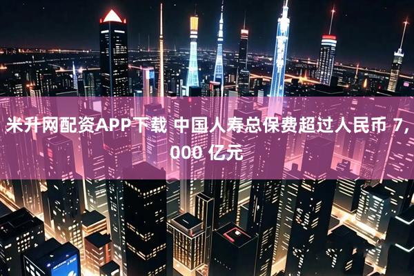 米升网配资APP下载 中国人寿总保费超过人民币 7,000 亿元