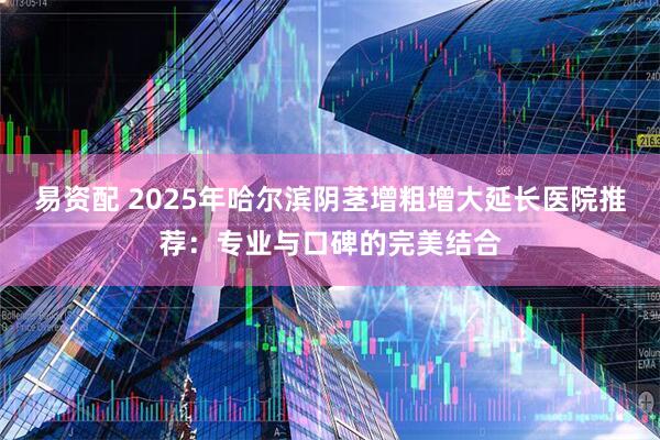 易资配 2025年哈尔滨阴茎增粗增大延长医院推荐：专业与口碑的完美结合