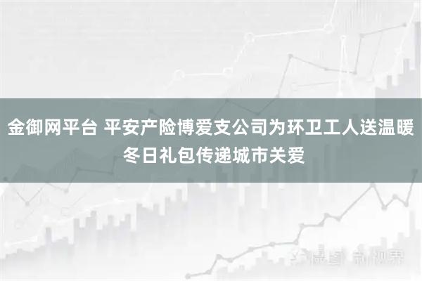 金御网平台 平安产险博爱支公司为环卫工人送温暖 冬日礼包传递城市关爱