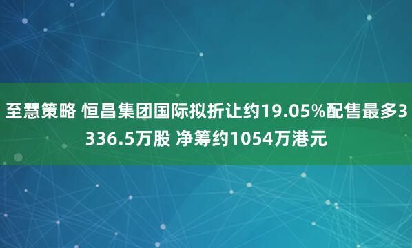 至慧策略 恒昌集团国际拟折让约19.05%配售最多3336.5万股 净筹约1054万港元