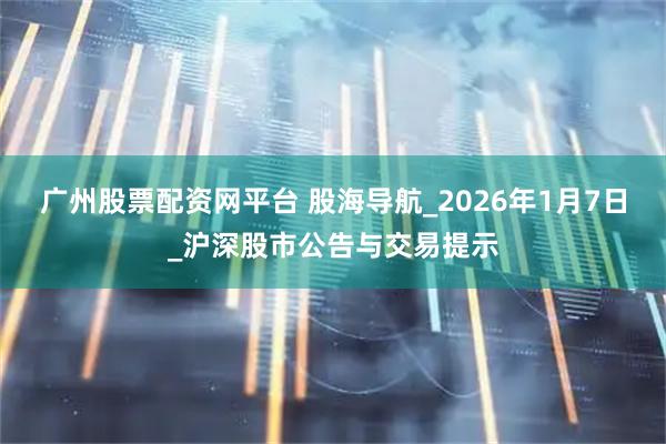 广州股票配资网平台 股海导航_2026年1月7日_沪深股市公告与交易提示
