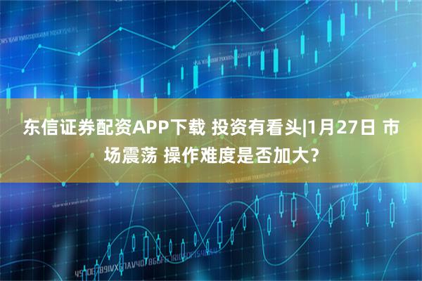 东信证券配资APP下载 投资有看头|1月27日 市场震荡 操作难度是否加大？