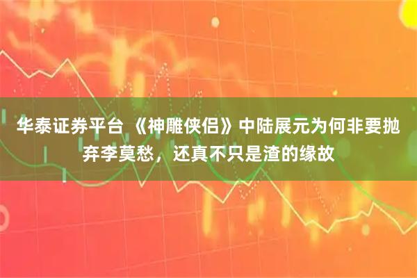 华泰证券平台 《神雕侠侣》中陆展元为何非要抛弃李莫愁，还真不只是渣的缘故