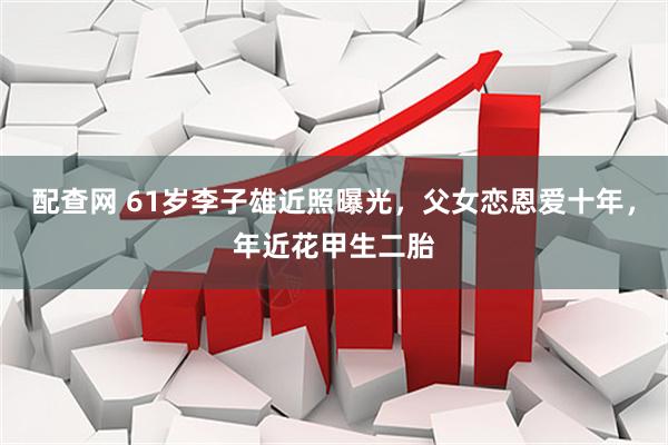 配查网 61岁李子雄近照曝光，父女恋恩爱十年，年近花甲生二胎