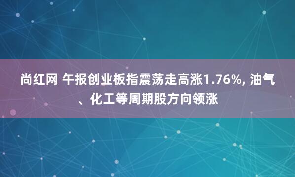 尚红网 午报创业板指震荡走高涨1.76%, 油气、化工等周期股方向领涨