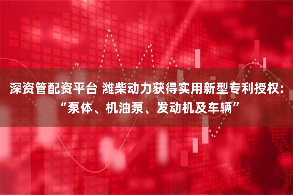 深资管配资平台 潍柴动力获得实用新型专利授权: “泵体、机油泵、发动机及车辆”