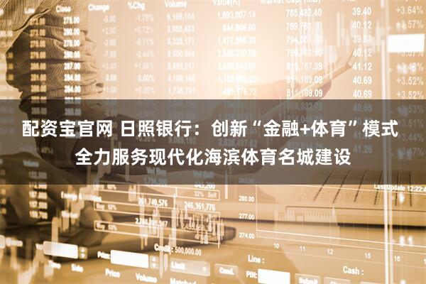 配资宝官网 日照银行：创新“金融+体育”模式 全力服务现代化海滨体育名城建设