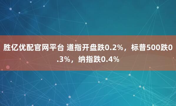 胜亿优配官网平台 道指开盘跌0.2%，标普500跌0.3%，纳指跌0.4%