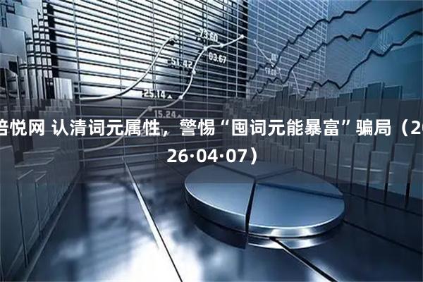倍悦网 认清词元属性，警惕“囤词元能暴富”骗局（2026·04·07）