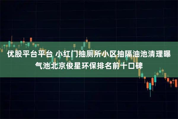 优股平台平台 小红门抽厕所小区抽隔油池清理曝气池北京俊星环保排名前十口碑