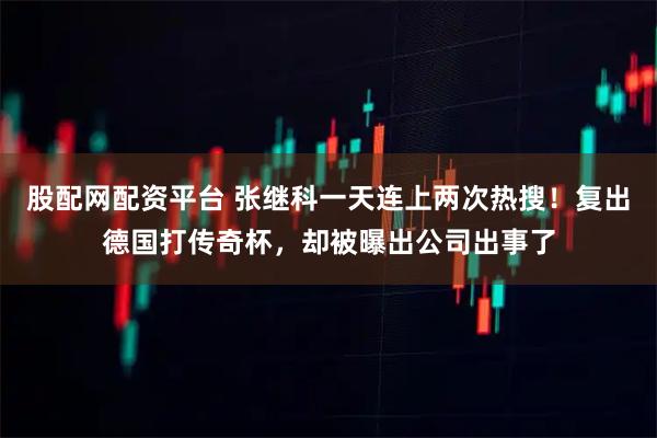 股配网配资平台 张继科一天连上两次热搜!复出德国打传奇杯,却被曝出公司出事了