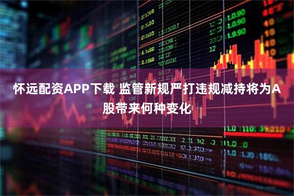 怀远配资APP下载 监管新规严打违规减持将为A股带来何种变化