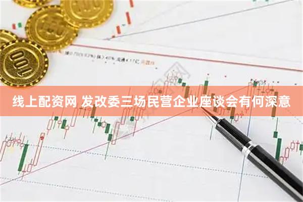 线上配资网 发改委三场民营企业座谈会有何深意