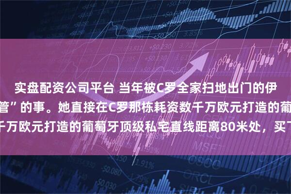 实盘配资公司平台 当年被C罗全家扫地出门的伊莲娜，干了件“直戳肺管”的事。她直接在C罗那栋耗资数千万欧元打造的葡萄牙顶级私宅直线距离80米处，买下一套公寓