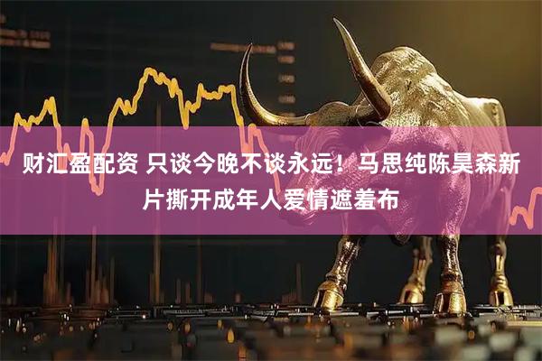 财汇盈配资 只谈今晚不谈永远！马思纯陈昊森新片撕开成年人爱情遮羞布