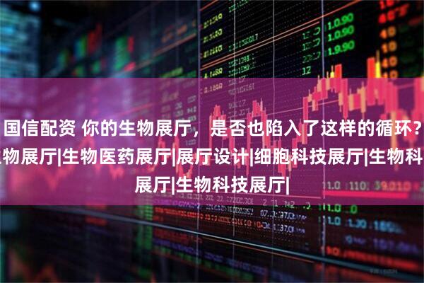 国信配资 你的生物展厅，是否也陷入了这样的循环？|医药生物展厅|生物医药展厅|展厅设计|细胞科技展厅|生物科技展厅|