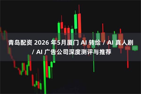 青岛配资 2026 年5月厦门 AI 转绘 / AI 真人剧 / AI 广告公司深度测评与推荐