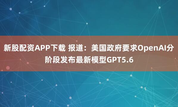 新股配资APP下载 报道：美国政府要求OpenAI分阶段发布最新模型GPT5.6