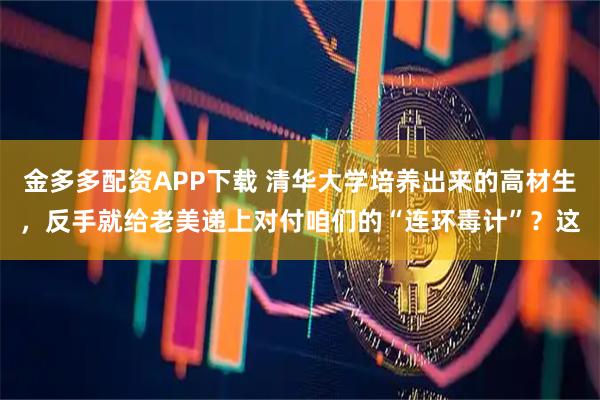金多多配资APP下载 清华大学培养出来的高材生，反手就给老美递上对付咱们的“连环毒计”？这