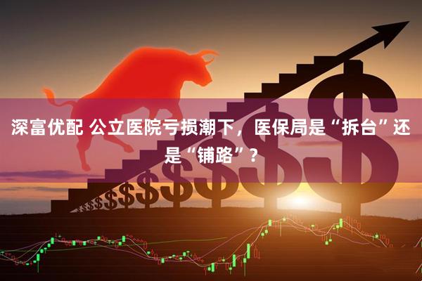 深富优配 公立医院亏损潮下，医保局是“拆台”还是“铺路”？