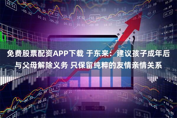 免费股票配资APP下载 于东来：建议孩子成年后与父母解除义务 只保留纯粹的友情亲情关系