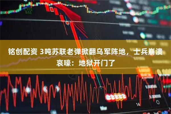 铭创配资 3吨苏联老弹掀翻乌军阵地，士兵崩溃哀嚎：地狱开门了